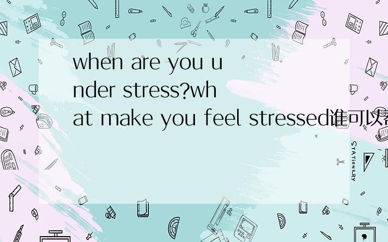 when are you under stress?what make you feel stressed谁可以帮我?急救···我想要这个问题的答案,而不是这句话的翻译···谢谢