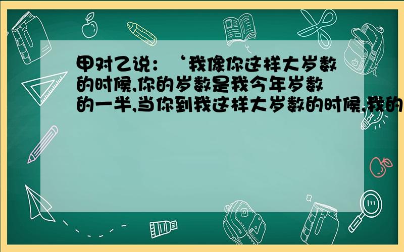 甲对乙说：‘我像你这样大岁数的时候,你的岁数是我今年岁数的一半,当你到我这样大岁数的时候,我的岁数比你今年岁数的2倍少7岁.’两人现年各是多少岁?