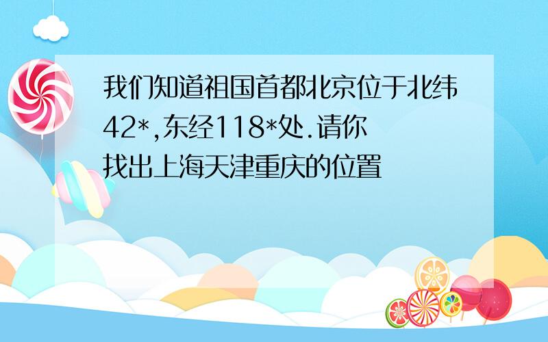 我们知道祖国首都北京位于北纬42*,东经118*处.请你找出上海天津重庆的位置