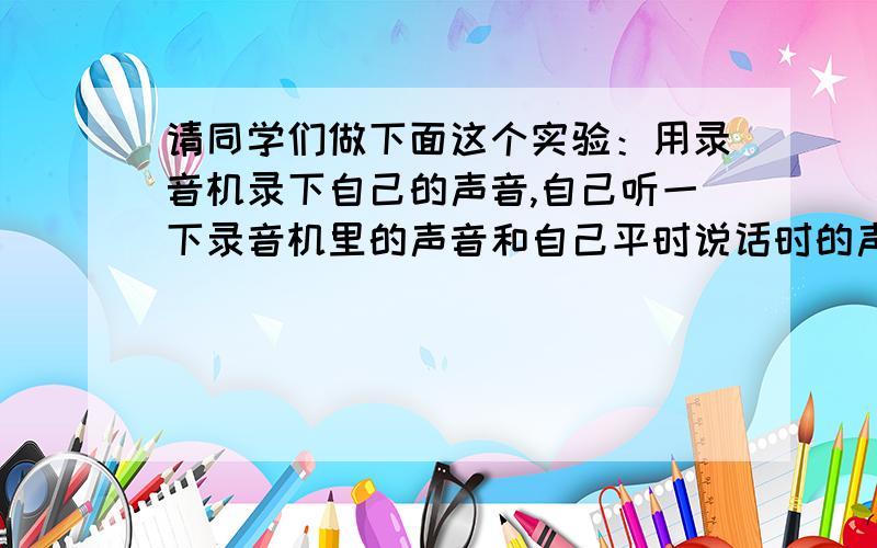 请同学们做下面这个实验：用录音机录下自己的声音,自己听一下录音机里的声音和自己平时说话时的声音一样吗?说出猜想和理由!