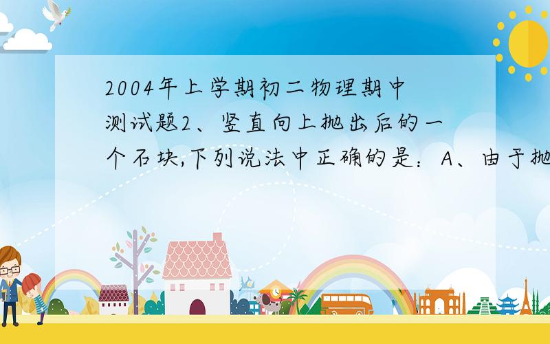 2004年上学期初二物理期中测试题2、竖直向上抛出后的一个石块,下列说法中正确的是：A、由于抛力大于石块的惯性,所以石块才继续上升.B、石块抛出后,由于惯性而继续向上运动,由于受重力,