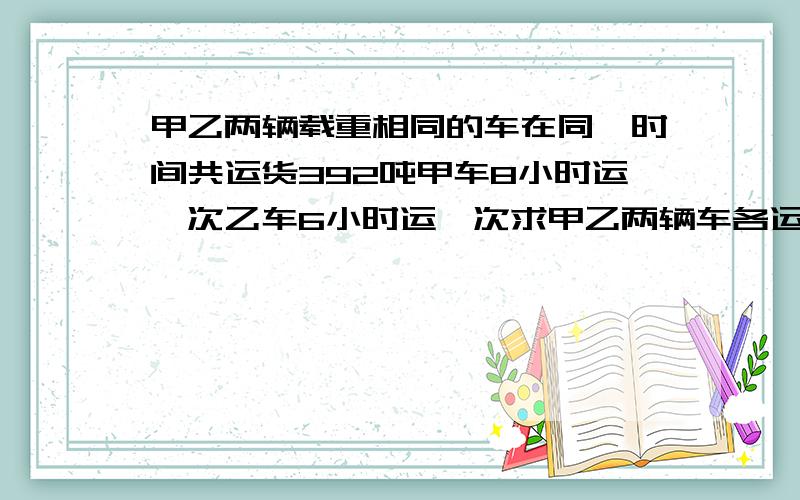 甲乙两辆载重相同的车在同一时间共运货392吨甲车8小时运一次乙车6小时运一次求甲乙两辆车各运货多少吨