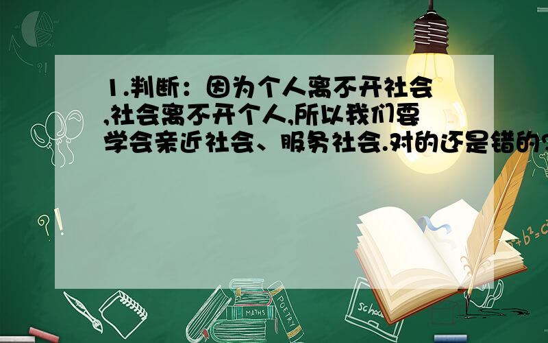 1.判断：因为个人离不开社会,社会离不开个人,所以我们要学会亲近社会、服务社会.对的还是错的?为什么?2.“有一群年轻人对韩国日本的崇拜几乎达到疯狂程度,身上挂着日韩饰物,耳中听着