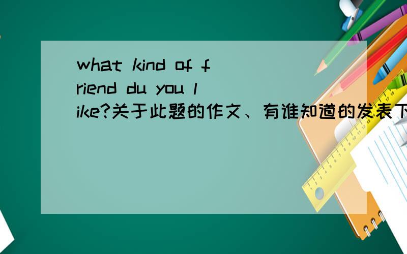 what kind of friend du you like?关于此题的作文、有谁知道的发表下.