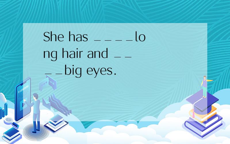 She has ____long hair and ____big eyes.