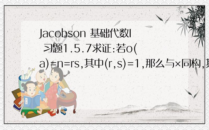 Jacobson 基础代数I 习题1.5.7求证:若o(a)=n=rs,其中(r,s)=1,那么与×同构,其中o(b) = r,o(c) = s.P.S.表示a生成的循环群,o(a)表示的大小.