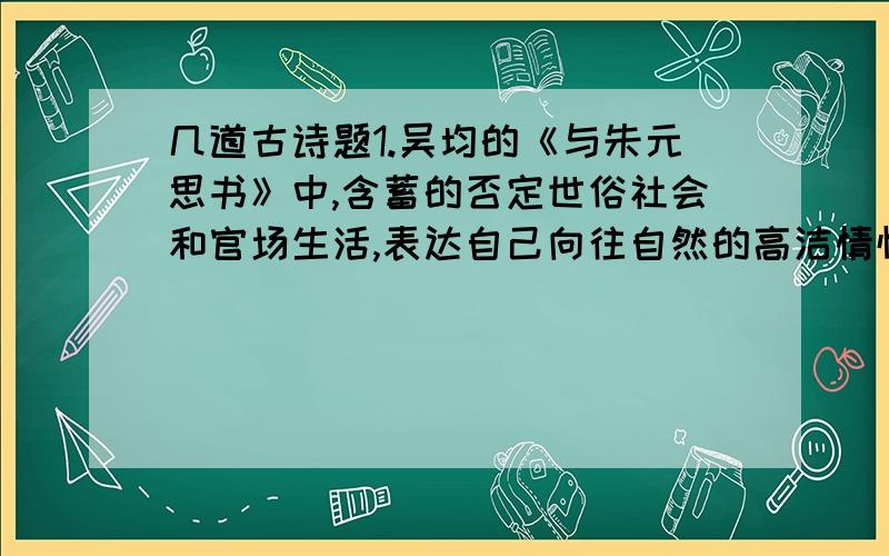 几道古诗题1.吴均的《与朱元思书》中,含蓄的否定世俗社会和官场生活,表达自己向往自然的高洁情怀的句子是“________________”.2.面对元朝统治者高官厚禄的诱惑,文天祥断然拒绝,因为他深知