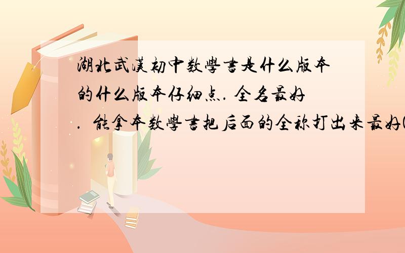 湖北武汉初中数学书是什么版本的什么版本仔细点. 全名最好.  能拿本数学书把后面的全称打出来最好0.0