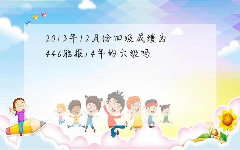 2013年12月份四级成绩为446能报14年的六级吗