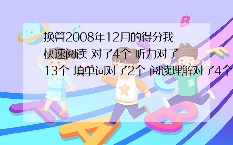 换算2008年12月的得分我快速阅读 对了4个 听力对了13个 填单词对了2个 阅读理解对了4个 完型对了 10个 翻译对了 2个 作文算不来 就前面大概多少分