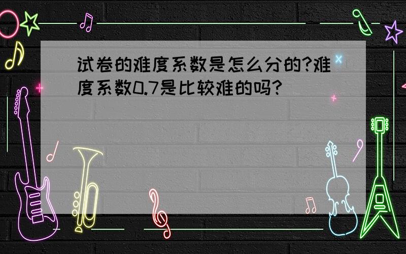 试卷的难度系数是怎么分的?难度系数0.7是比较难的吗?