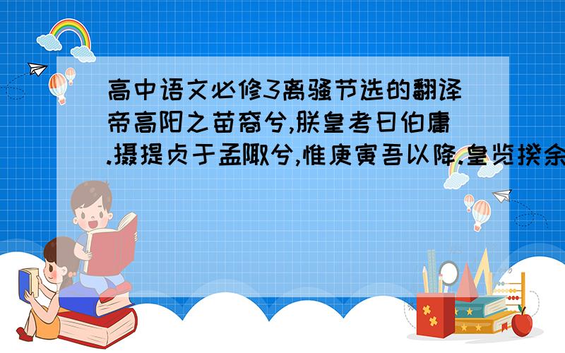 高中语文必修3离骚节选的翻译帝高阳之苗裔兮,朕皇考曰伯庸.摄提贞于孟陬兮,惟庚寅吾以降.皇览揆余初度兮,肇锡余以嘉名：名余曰正则兮,字余曰灵均.纷吾既有此内美兮,又重之以修能.扈江