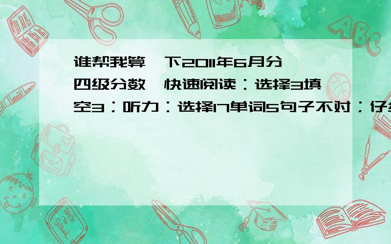 谁帮我算一下2011年6月分四级分数,快速阅读：选择3填空3；听力：选择17单词5句子不对；仔细阅读6,完型14,作文我觉得不错,就算少一点吧,按一般的算吧.