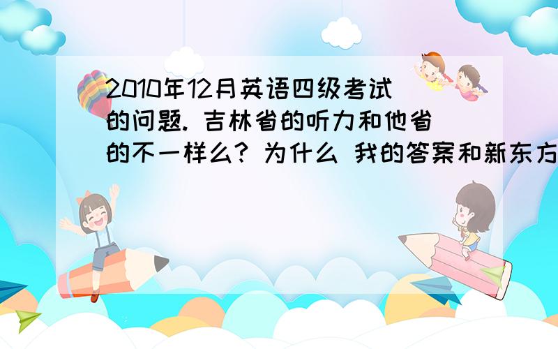 2010年12月英语四级考试的问题. 吉林省的听力和他省的不一样么? 为什么 我的答案和新东方出的答案对不上?section c 那边    填空的 那个题,    和新东方给的答案对不上号啊.           我确信我