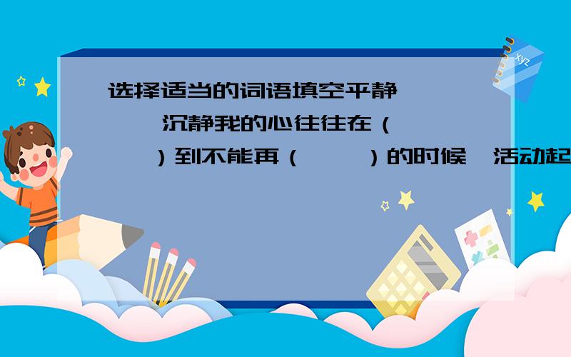 选择适当的词语填空平静       沉静我的心往往在（    ）到不能再（    ）的时候,活动起来.