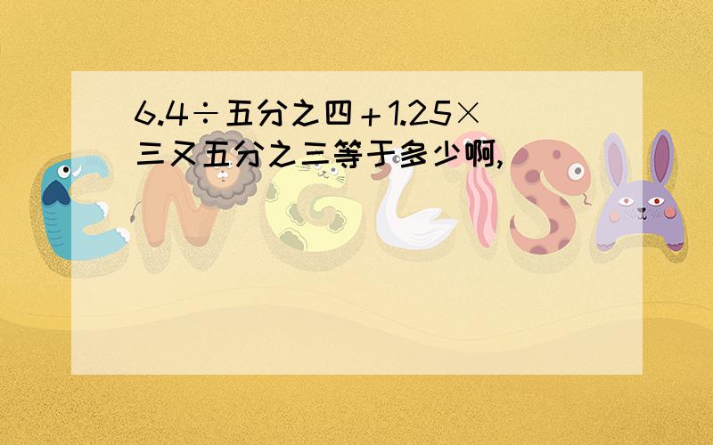 6.4÷五分之四＋1.25×三又五分之三等于多少啊,