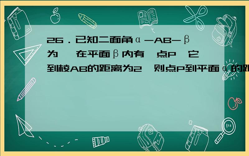 26．已知二面角α-AB-β为 ,在平面β内有一点P,它到棱AB的距离为2,则点P到平面α的距离为 ▲ ．