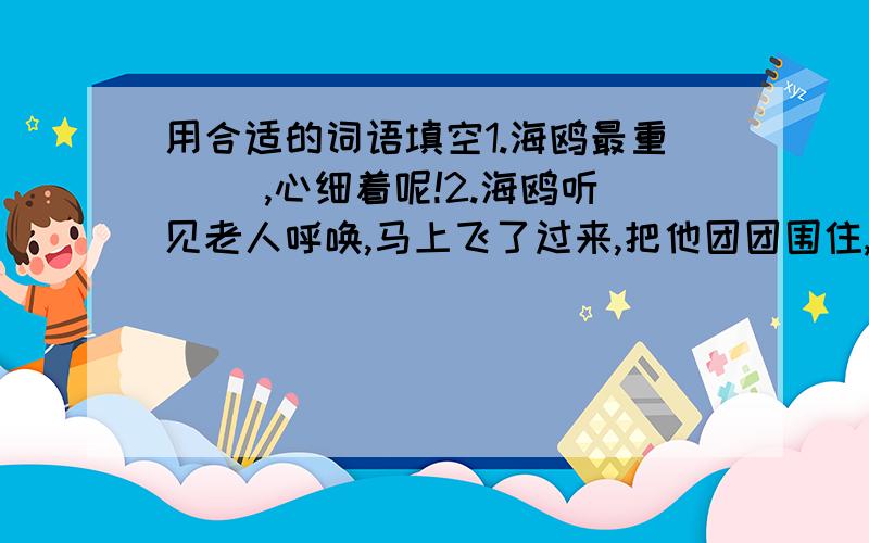 用合适的词语填空1.海鸥最重( ),心细着呢!2.海鸥听见老人呼唤,马上飞了过来,把他团团围住,引得路人都( ）3.老人望着高空盘旋的鸥群,眼睛里带着( )4.人少的地方,是他喂海鸥的( ).5.来的突然--