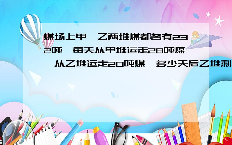 煤场上甲,乙两堆煤都各有232吨,每天从甲堆运走28吨煤,从乙堆运走20吨煤,多少天后乙堆剩下的煤是甲堆的9倍?算术煤场上甲,乙两堆煤都各有232吨,每天从甲堆运走28吨煤,从乙堆运走20吨煤,多少