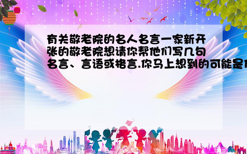 有关敬老院的名人名言一家新开张的敬老院想请你帮他们写几句名言、言语或格言.你马上想到的可能是什么?