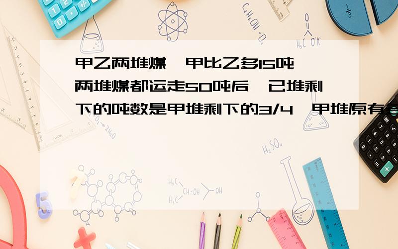 甲乙两堆煤,甲比乙多15吨,两堆煤都运走50吨后,已堆剩下的吨数是甲堆剩下的3/4,甲堆原有多少吨?