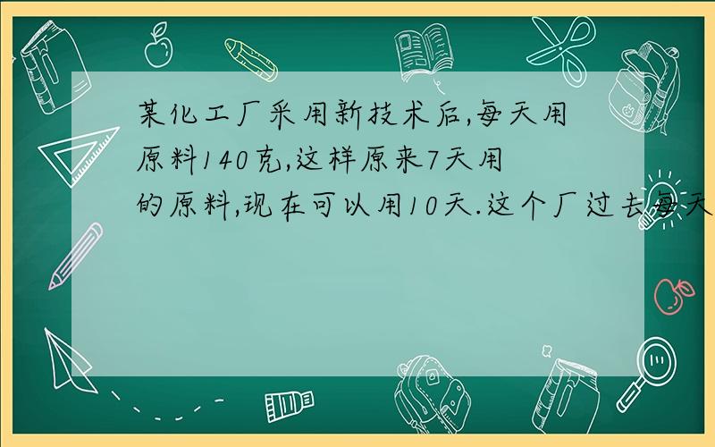 某化工厂采用新技术后,每天用原料140克,这样原来7天用的原料,现在可以用10天.这个厂过去每天用原料多少用比例解