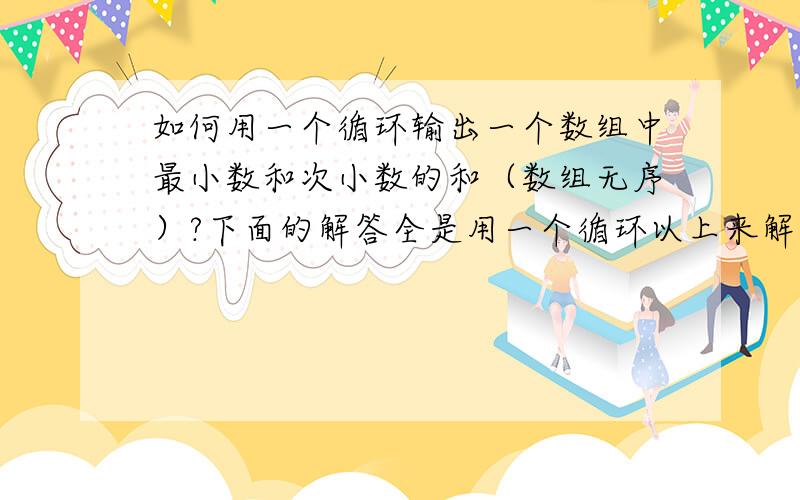 如何用一个循环输出一个数组中最小数和次小数的和（数组无序）?下面的解答全是用一个循环以上来解决的,我说的是仅用一个循环就能解决问题!