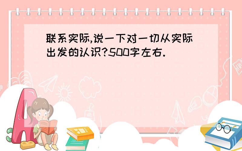 联系实际,说一下对一切从实际出发的认识?500字左右.