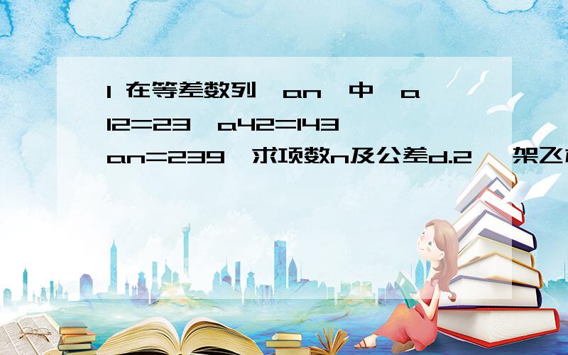 1 在等差数列{an}中,a12=23,a42=143,an=239,求项数n及公差d.2 一架飞机在起飞时,第一秒滑行了2.3米,以后每秒都比前一秒多滑行4.6米,又知离地前一秒滑行了66.7米,求这架飞机滑行起飞所用时间多少秒?