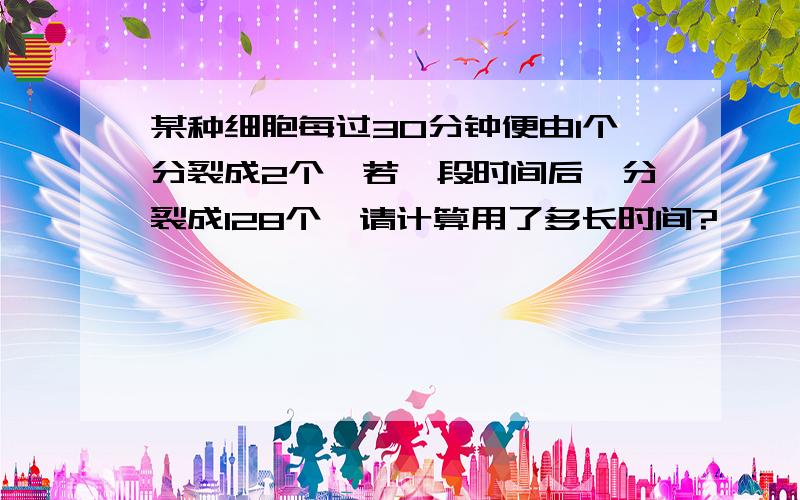 某种细胞每过30分钟便由1个分裂成2个,若一段时间后,分裂成128个,请计算用了多长时间?