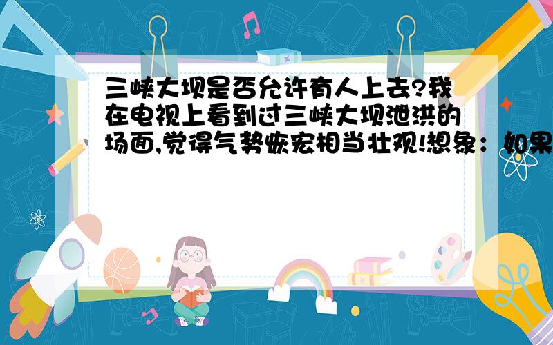 三峡大坝是否允许有人上去?我在电视上看到过三峡大坝泄洪的场面,觉得气势恢宏相当壮观!想象：如果站在大坝上看着百万方没秒的洪水,从自己脚下奔流!那咆哮的声浪几乎要把人吞没!我想