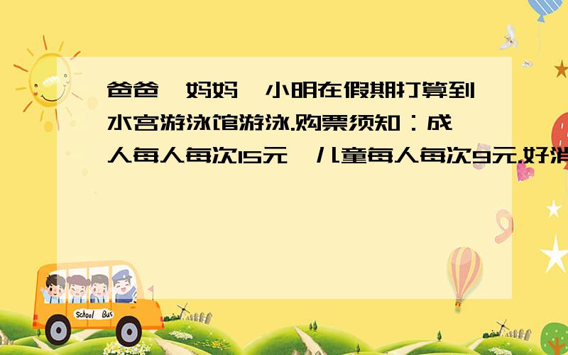 爸爸、妈妈、小明在假期打算到水宫游泳馆游泳.购票须知：成人每人每次15元,儿童每人每次9元.好消息：售15次卡,每张180元.(可几个人同时使用,总次数不能超过15次）问题1如果爸爸、妈妈各