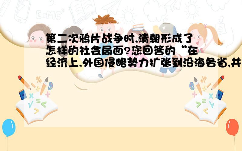 第二次鸦片战争时,清朝形成了怎样的社会局面?您回答的“在经济上,外国侵略势力扩张到沿海各省,并伸向内地,方便了它们倾销商品,掠夺廉价的原料和劳动力,使中国难以抵挡资本主义经济侵