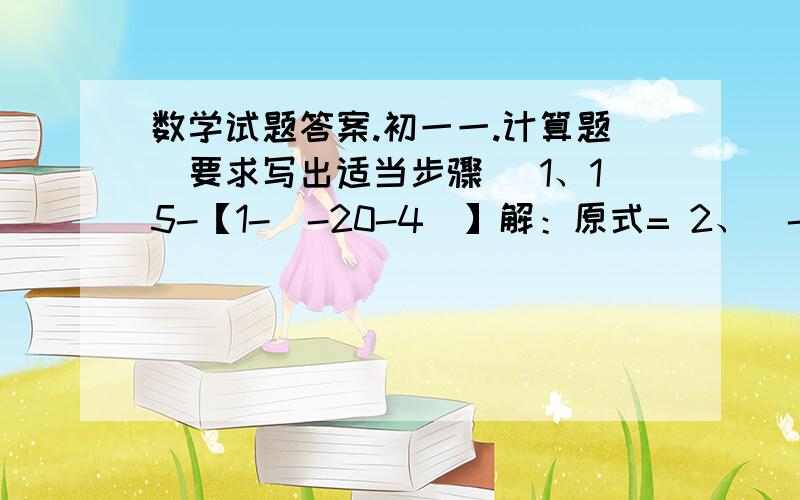 数学试题答案.初一一.计算题（要求写出适当步骤） 1、15-【1-（-20-4）】解：原式= 2、（-3分之1-6分之1+4分之1）×（-12）解：原式=3、-2（指数为）3÷（-2又4分之1）×（-3分之2）解：原式=4、24