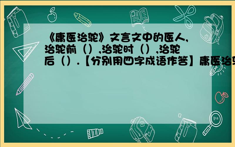 《庸医治驼》文言文中的医人,治驼前（）,治驼时（）,治驼后（）.【分别用四字成语作答】庸医治驼昔有医人,自媒能治背驼,曰：“如弓者,如虾者,如曲环者,延吾治,.