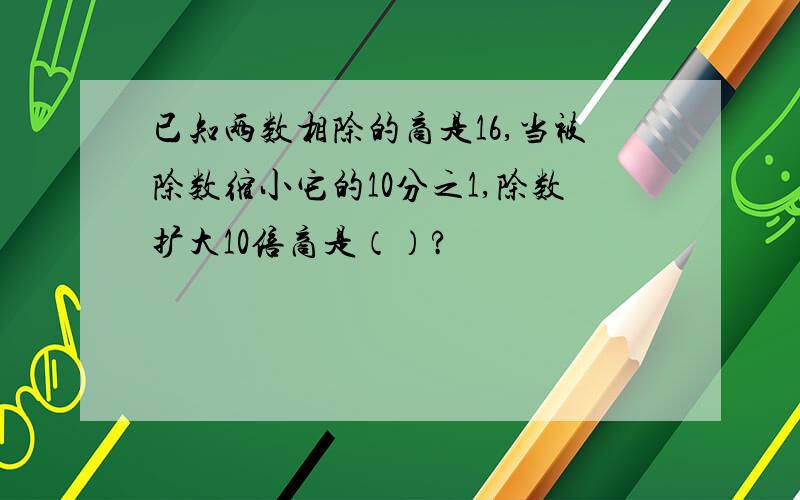 已知两数相除的商是16,当被除数缩小它的10分之1,除数扩大10倍商是（）?