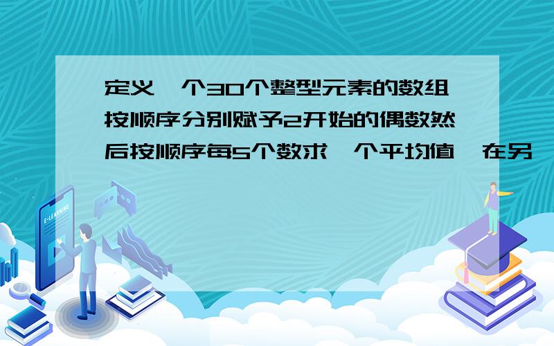 定义一个30个整型元素的数组按顺序分别赋予2开始的偶数然后按顺序每5个数求一个平均值,在另一个数组中输