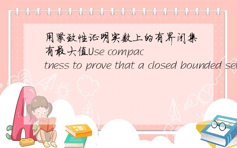 用紧致性证明实数上的有界闭集有最大值Use compactness to prove that a closed bounded set of real numbers has a maximum.请问有谁能证明或给出思路,