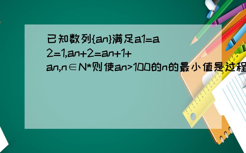 已知数列{an}满足a1=a2=1,an+2=an+1+an,n∈N*则使an>100的n的最小值是过程详细点╭(╯3╰)╮~