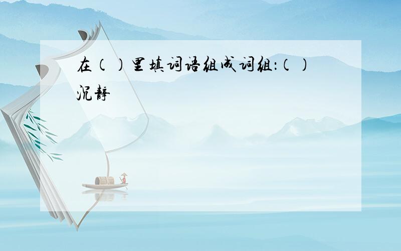 在（）里填词语组成词组：（）沉静