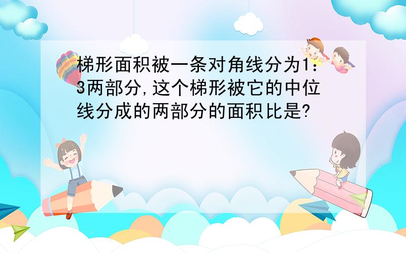 梯形面积被一条对角线分为1：3两部分,这个梯形被它的中位线分成的两部分的面积比是?