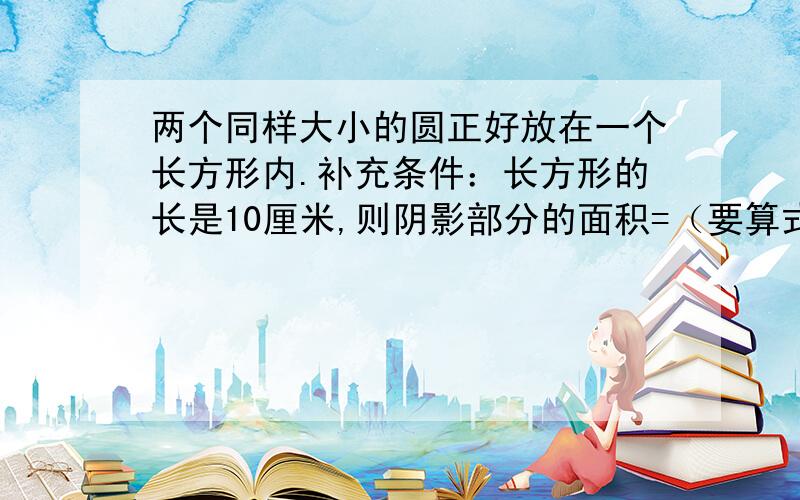 两个同样大小的圆正好放在一个长方形内.补充条件：长方形的长是10厘米,则阴影部分的面积=（要算式）