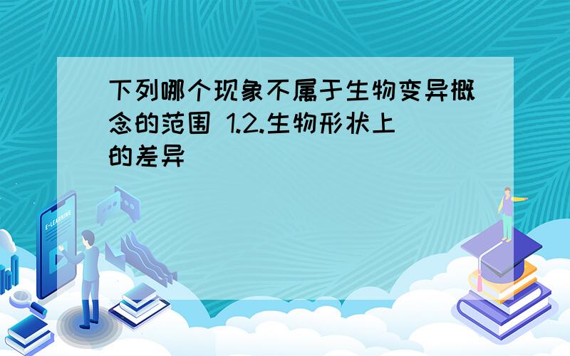 下列哪个现象不属于生物变异概念的范围 1.2.生物形状上的差异