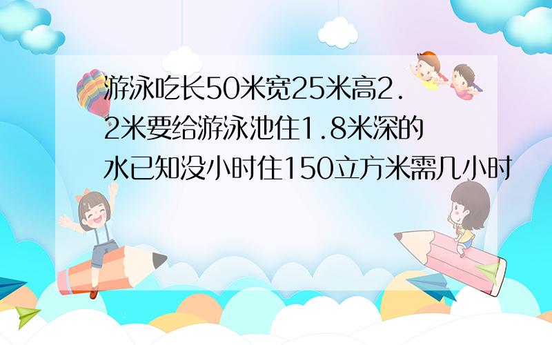 游泳吃长50米宽25米高2.2米要给游泳池住1.8米深的水已知没小时住150立方米需几小时