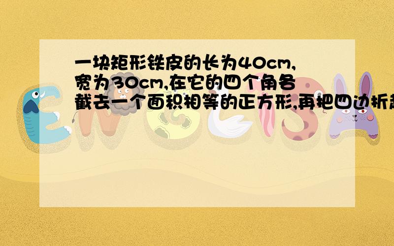 一块矩形铁皮的长为40cm,宽为30cm,在它的四个角各截去一个面积相等的正方形,再把四边折起来,可以做成一个无盖的盒子,如果要使这个盒子的底面积是原来铁皮面积的一半,那么这个无盖盒子