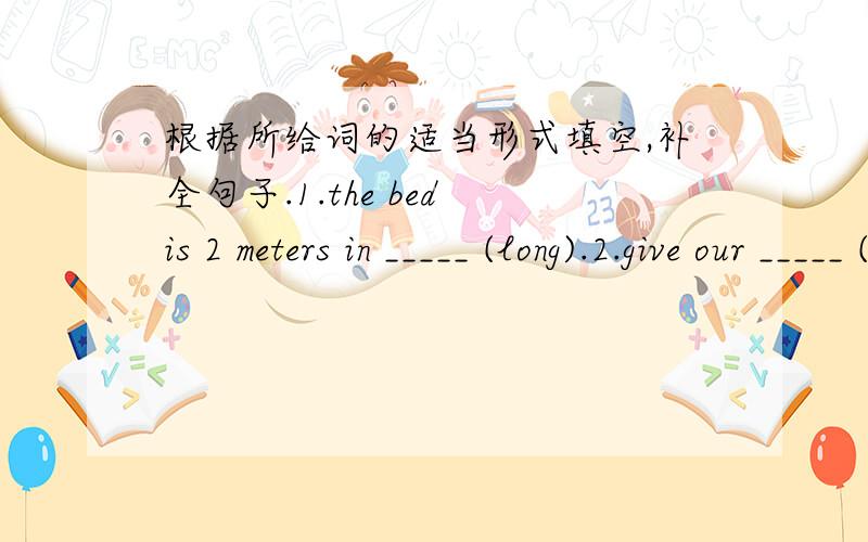 根据所给词的适当形式填空,补全句子.1.the bed is 2 meters in _____ (long).2.give our _____ (greet)to the people in sichuan.3.——would you like to make _____ (friend)with me?——of course.4.there are seveal _____ (magazine)for you t