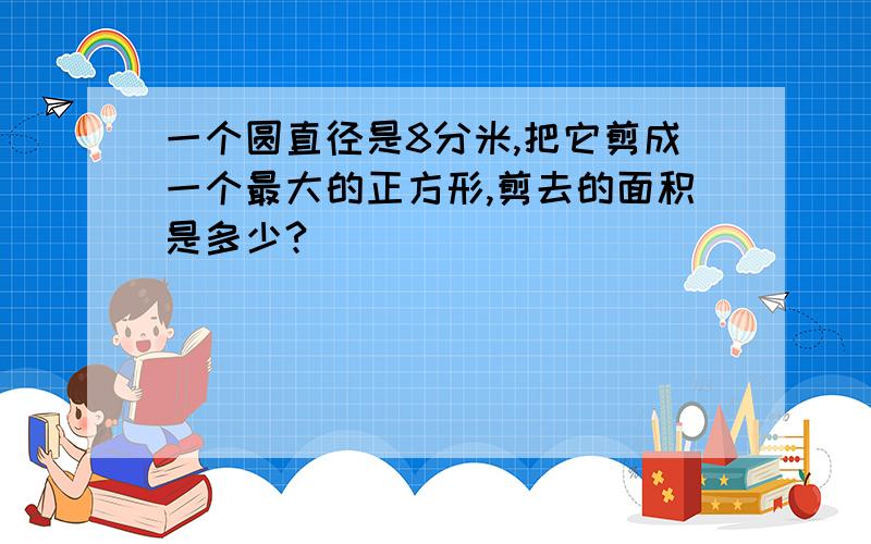 一个圆直径是8分米,把它剪成一个最大的正方形,剪去的面积是多少?