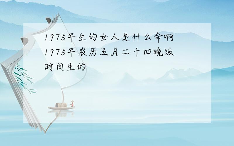 1975年生的女人是什么命啊1975年农历五月二十四晚饭时间生的