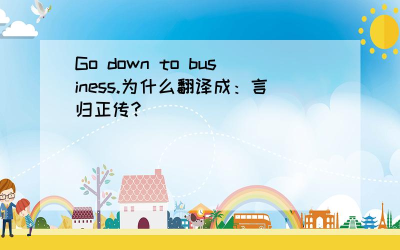 Go down to business.为什么翻译成：言归正传?