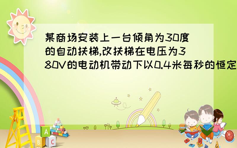 某商场安装上一台倾角为30度的自动扶梯,改扶梯在电压为380V的电动机带动下以0.4米每秒的恒定速率向斜上方动,电动机的最大输出功率为4.9KW,不载人是测得电动机中的电流为5A,若载人时扶梯